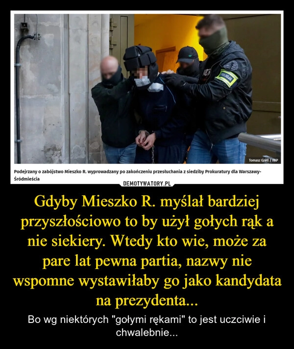 
    Gdyby Mieszko R. myślał bardziej przyszłościowo to by użył gołych rąk a nie siekiery. Wtedy kto wie, może za pare lat pewna partia, nazwy nie wspomne wystawiłaby go jako kandydata na prezydenta...