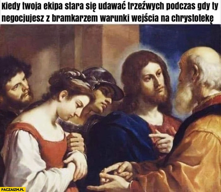 
    Jezus kiedy Twoja ekipa stara się udawać trzeźwych podczas gdy ty negocjujesz z bramkarzem warunki wejścia na Chrystotekę