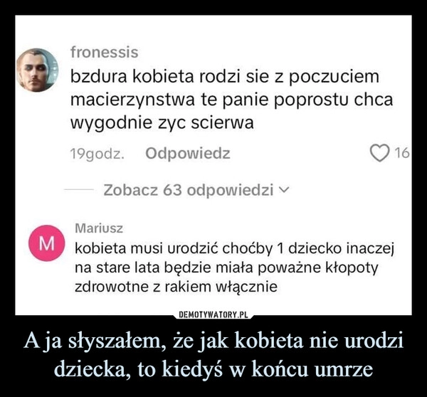 
    A ja słyszałem, że jak kobieta nie urodzi dziecka, to kiedyś w końcu umrze
