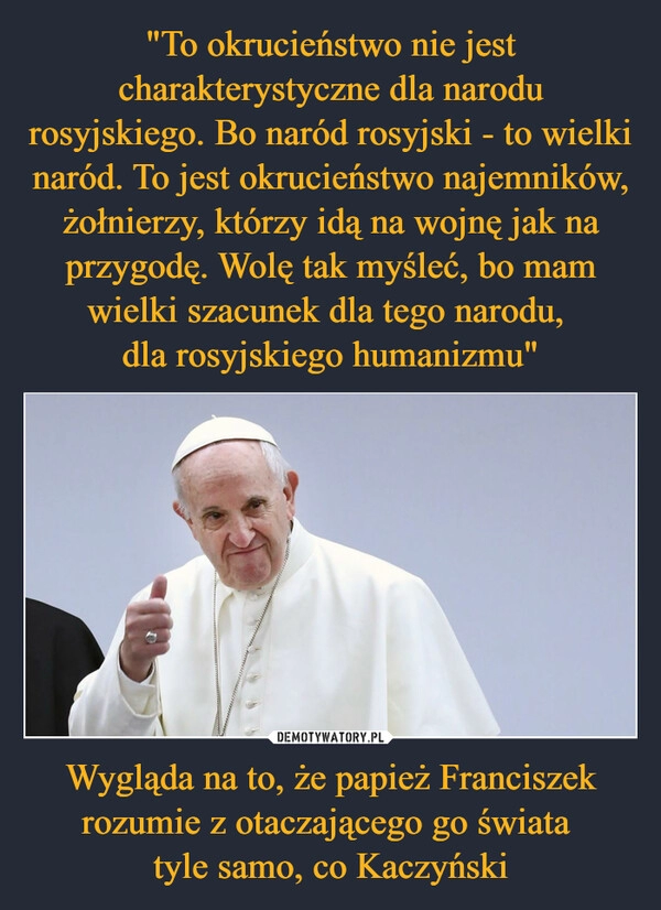 
    
"To okrucieństwo nie jest charakterystyczne dla narodu rosyjskiego. Bo naród rosyjski - to wielki naród. To jest okrucieństwo najemników, żołnierzy, którzy idą na wojnę jak na przygodę. Wolę tak myśleć, bo mam wielki szacunek dla tego narodu,
dla rosyjskiego humanizmu" Wygląda na to, że papież Franciszek rozumie z otaczającego go świata
tyle samo, co Kaczyński 
