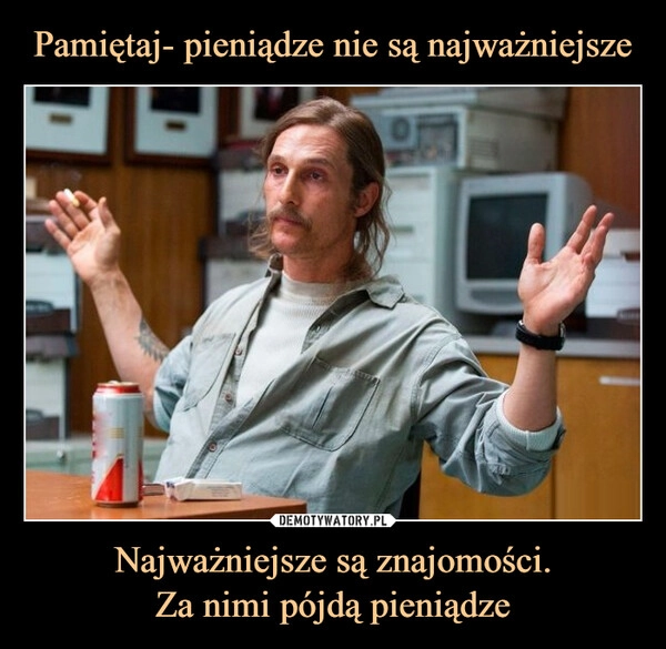 
    Pamiętaj- pieniądze nie są najważniejsze Najważniejsze są znajomości.
Za nimi pójdą pieniądze