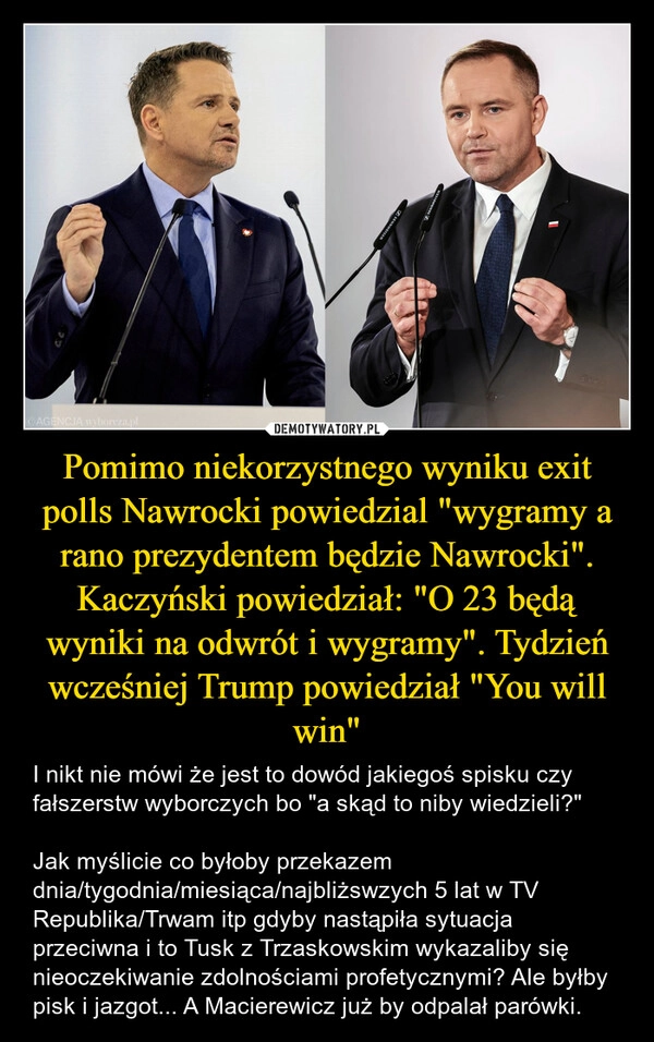
    Pomimo niekorzystnego wyniku exit polls Nawrocki powiedzial "wygramy a rano prezydentem będzie Nawrocki". Kaczyński powiedział: "O 23 będą wyniki na odwrót i wygramy". Tydzień wcześniej Trump powiedział "You will win"
