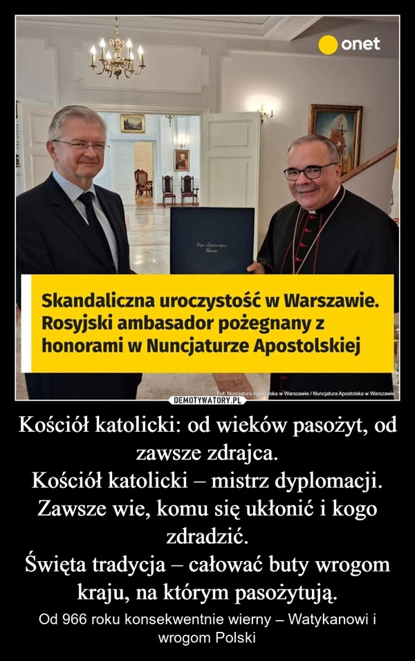 
    Kościół katolicki: od wieków pasożyt, od zawsze zdrajca.
Kościół katolicki – mistrz dyplomacji. Zawsze wie, komu się ukłonić i kogo zdradzić.
Święta tradycja – całować buty wrogom kraju, na którym pasożytują.