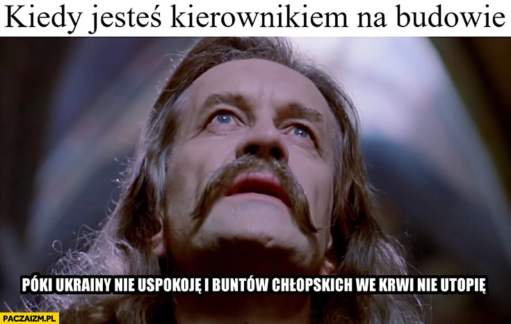 
    Kiedy jesteś kierownikiem na budowie póki Ukrainy nie uspokoję i buntów chłopskich we krwi nie utopię