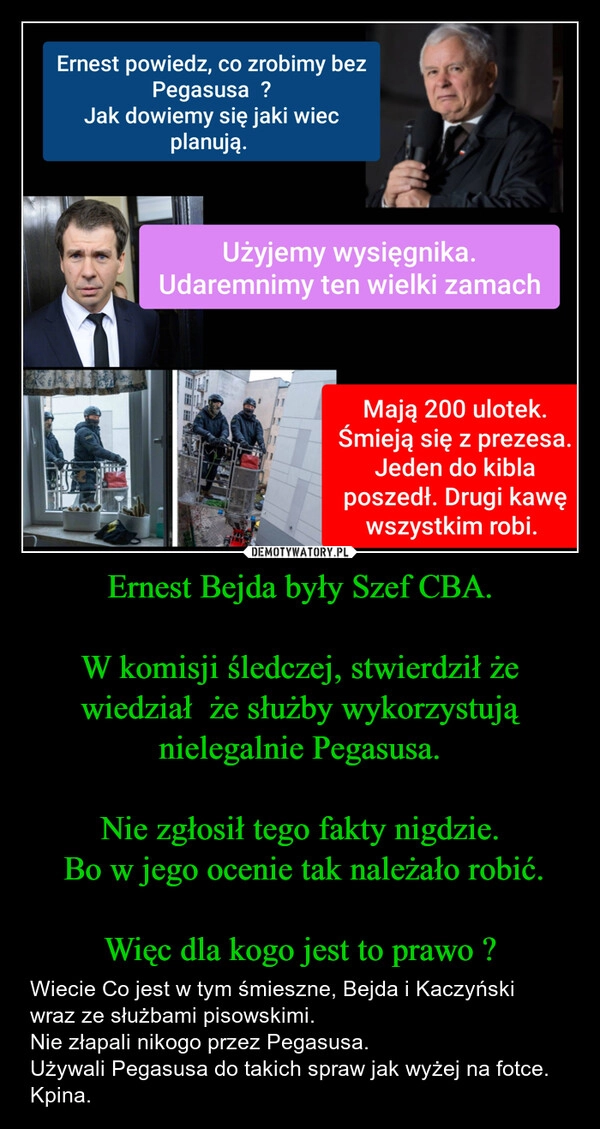 
    Ernest Bejda były Szef CBA.

W komisji śledczej, stwierdził że wiedział  że służby wykorzystują nielegalnie Pegasusa.

Nie zgłosił tego fakty nigdzie.
 Bo w jego ocenie tak należało robić.

Więc dla kogo jest to prawo ?