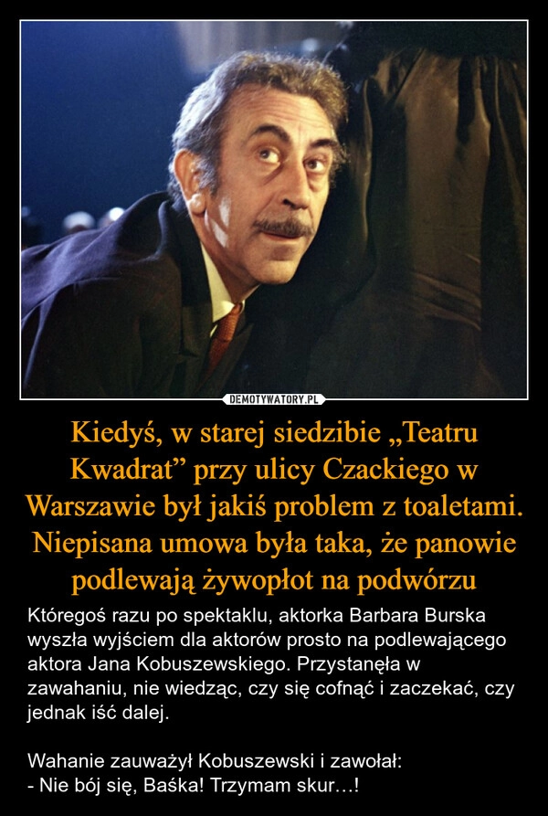 
    Kiedyś, w starej siedzibie „Teatru Kwadrat” przy ulicy Czackiego w Warszawie był jakiś problem z toaletami. Niepisana umowa była taka, że panowie podlewają żywopłot na podwórzu