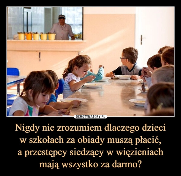 
    Nigdy nie zrozumiem dlaczego dzieci
w szkołach za obiady muszą płacić,
a przestępcy siedzący w więzieniach
mają wszystko za darmo?