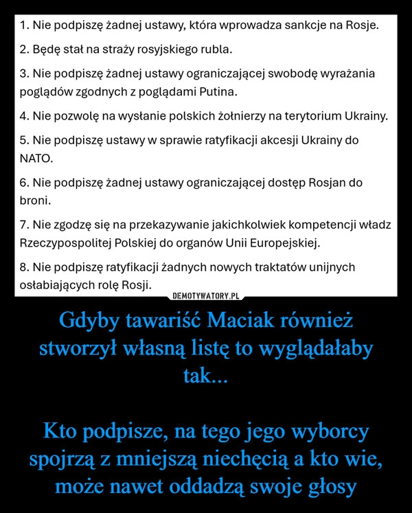 
    Gdyby tawariść Maciak również stworzył własną listę to wyglądałaby tak...

Kto podpisze, na tego jego wyborcy spojrzą z mniejszą niechęcią a kto wie, może nawet oddadzą swoje głosy
