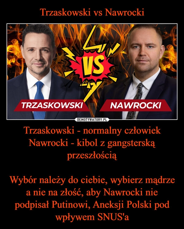 
    Trzaskowski vs Nawrocki Trzaskowski - normalny człowiek
Nawrocki - kibol z gangsterską przeszłością

Wybór należy do ciebie, wybierz mądrze a nie na złość, aby Nawrocki nie podpisał Putinowi, Aneksji Polski pod wpływem SNUS'a