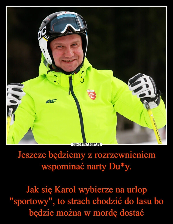 
    Jeszcze będziemy z rozrzewnieniem wspominać narty Du*y.

Jak się Karol wybierze na urlop "sportowy", to strach chodzić do lasu bo będzie można w mordę dostać