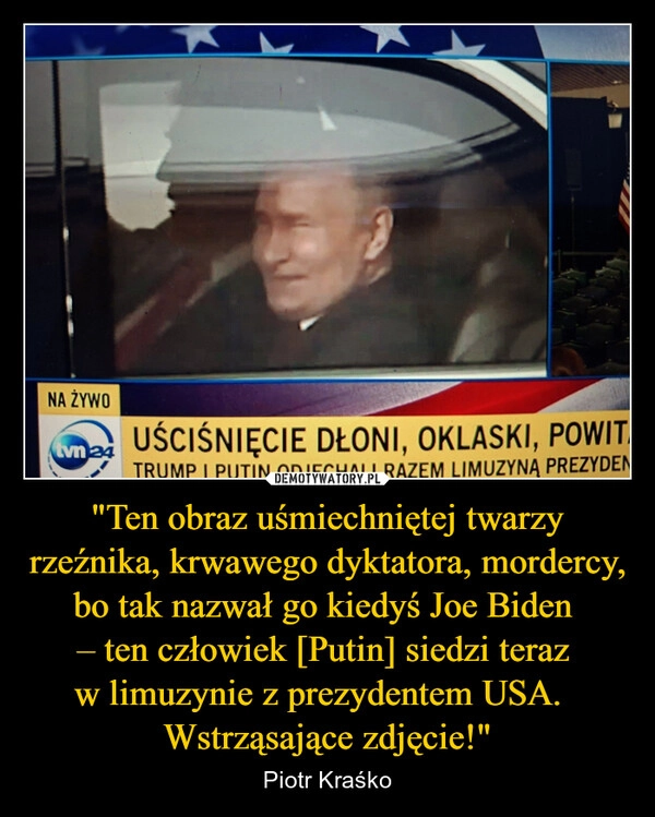 
    "Ten obraz uśmiechniętej twarzy rzeźnika, krwawego dyktatora, mordercy, bo tak nazwał go kiedyś Joe Biden 
– ten człowiek [Putin] siedzi teraz 
w limuzynie z prezydentem USA.  
Wstrząsające zdjęcie!"