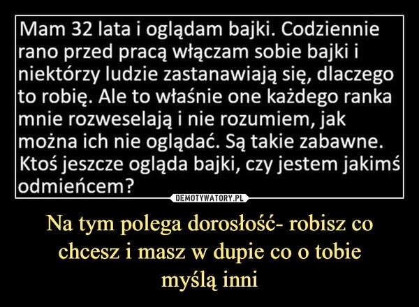 
    Na tym polega dorosłość- robisz co chcesz i masz w dupie co o tobie
myślą inni