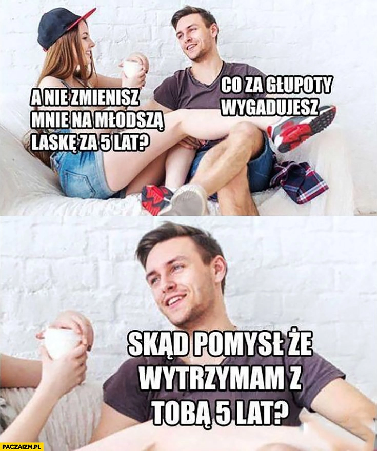 
    A nie zmienisz mnie na młodszą laskę za 5 lat? Co za głupoty wygadujesz skąd pomysł, że wytrzymam z Tobą 5 lat?