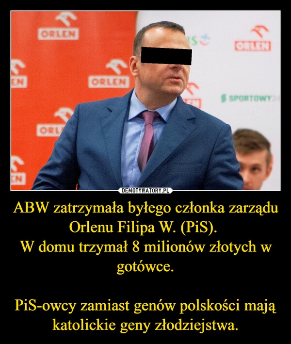 
    ABW zatrzymała byłego członka zarządu Orlenu Filipa W. (PiS). 
W domu trzymał 8 milionów złotych w gotówce.

PiS-owcy zamiast genów polskości mają katolickie geny złodziejstwa.