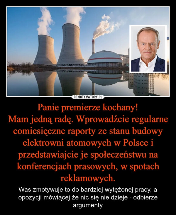 
    Panie premierze kochany!
Mam jedną radę. Wprowadźcie regularne comiesięczne raporty ze stanu budowy elektrowni atomowych w Polsce i przedstawiajcie je społeczeństwu na konferencjach prasowych, w spotach reklamowych.