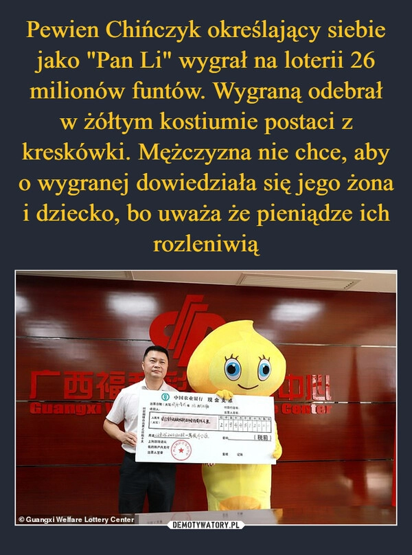 
    
Pewien Chińczyk określający siebie jako "Pan Li" wygrał na loterii 26 milionów funtów. Wygraną odebrał w żółtym kostiumie postaci z kreskówki. Mężczyzna nie chce, aby o wygranej dowiedziała się jego żona i dziecko, bo uważa że pieniądze ich rozleniwią 