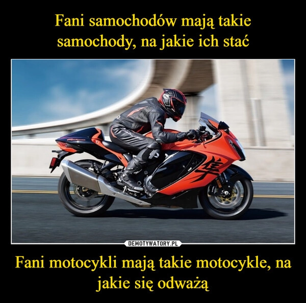 
    Fani samochodów mają takie samochody, na jakie ich stać Fani motocykli mają takie motocykle, na jakie się odważą