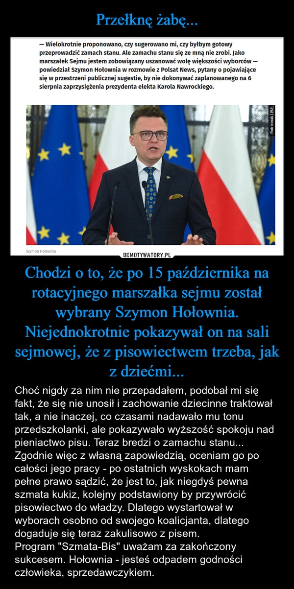 
    Przełknę żabę... Chodzi o to, że po 15 października na rotacyjnego marszałka sejmu został wybrany Szymon Hołownia. Niejednokrotnie pokazywał on na sali sejmowej, że z pisowiectwem trzeba, jak z dziećmi...