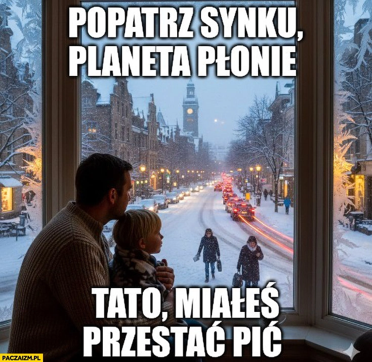 
    Popatrzy synku planeta płonie, tato miałeś przestać pić