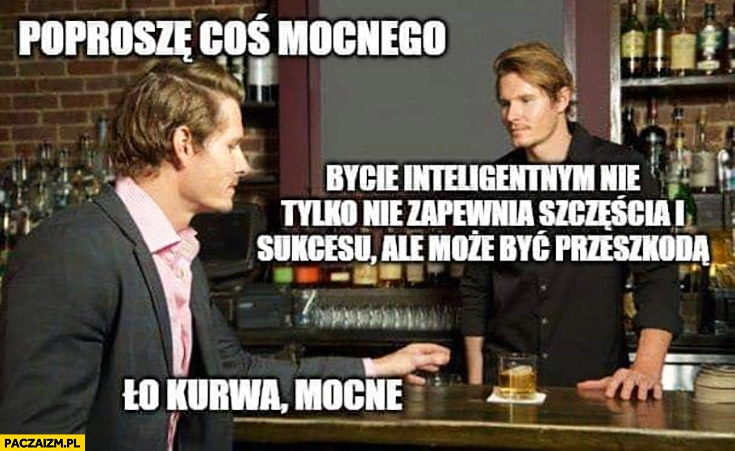 
    Poproszę coś mocnego, bycie inteligentnym nie tylko nie zapewnia szczęścia i sukcesu ale może być przeszkodą