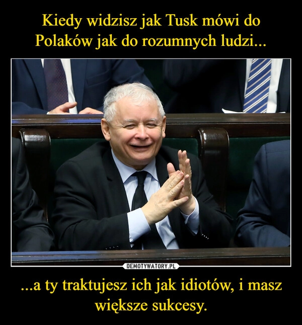 
    Kiedy widzisz jak Tusk mówi do Polaków jak do rozumnych ludzi... ...a ty traktujesz ich jak idiotów, i masz większe sukcesy.