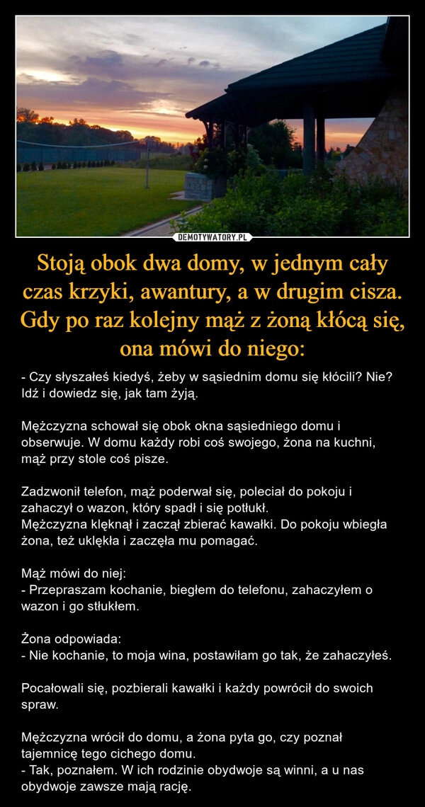 
    
Stoją obok dwa domy, w jednym cały czas krzyki, awantury, a w drugim cisza. Gdy po raz kolejny mąż z żoną kłócą się, ona mówi do niego: 