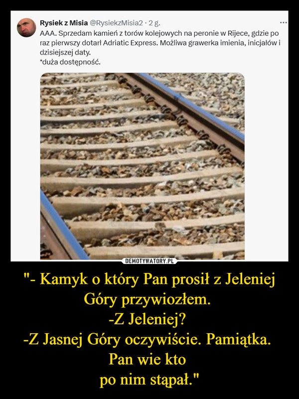 
    "- Kamyk o który Pan prosił z Jeleniej Góry przywiozłem. 
-Z Jeleniej? 
-Z Jasnej Góry oczywiście. Pamiątka. 
Pan wie kto 
po nim stąpał."