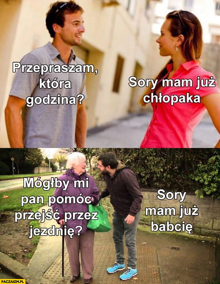 
    Przepraszam która godzina? Sory mam już chłopaka, mógłby mi Pan pomóc przejść przez jezdnię? Sory mam już babcię