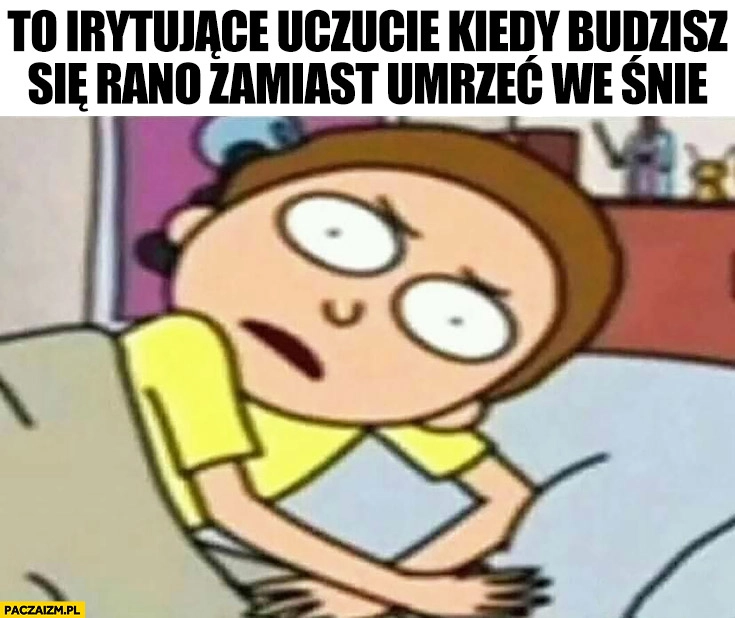 
    To irytujące uczucie kiedy budzisz się rano zamiast umrzeć we śnie