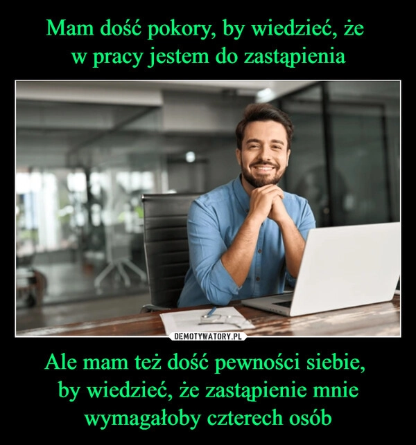 
    Mam dość pokory, by wiedzieć, że 
w pracy jestem do zastąpienia Ale mam też dość pewności siebie, 
by wiedzieć, że zastąpienie mnie wymagałoby czterech osób