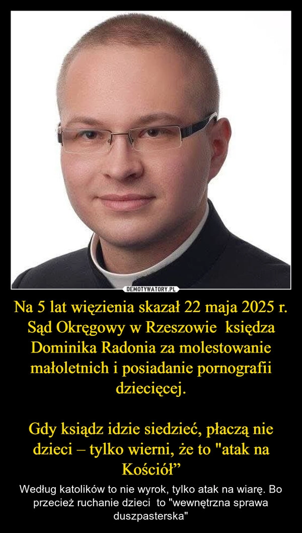 
    Na 5 lat więzienia skazał 22 maja 2025 r. Sąd Okręgowy w Rzeszowie  księdza Dominika Radonia za molestowanie małoletnich i posiadanie pornografii dziecięcej.

Gdy ksiądz idzie siedzieć, płaczą nie dzieci – tylko wierni, że to "atak na Kościół”