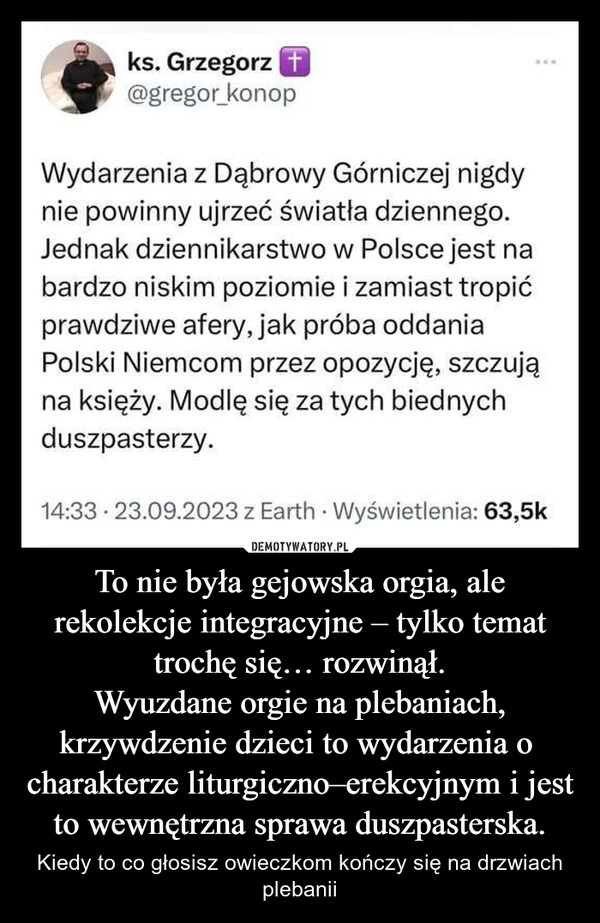 
    To nie była gejowska orgia, ale rekolekcje integracyjne – tylko temat trochę się… rozwinął.
Wyuzdane orgie na plebaniach, krzywdzenie dzieci to wydarzenia o  charakterze liturgiczno–erekcyjnym i jest to wewnętrzna sprawa duszpasterska.