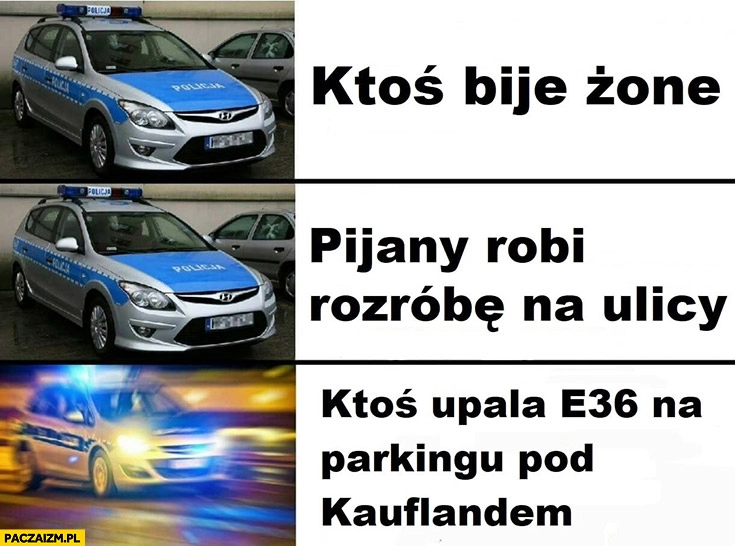 
    Policja ktoś bije żonę, pijany robi rozróbę na ulicy nie reaguje, ktoś upala stare BMW E36 na parkingu pod Kauflandem jedzie na sygnale