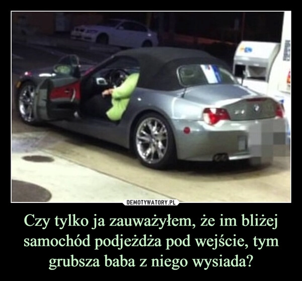
    Czy tylko ja zauważyłem, że im bliżej samochód podjeżdża pod wejście, tym grubsza baba z niego wysiada?