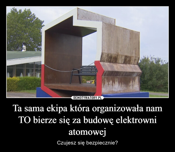 
    
Ta sama ekipa która organizowała nam TO bierze się za budowę elektrowni atomowej 