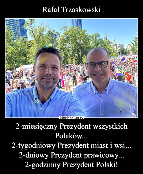 
    Rafał Trzaskowski 2-miesięczny Prezydent wszystkich Polaków...
2-tygodniowy Prezydent miast i wsi...
2-dniowy Prezydent prawicowy...
2-godzinny Prezydent Polski!