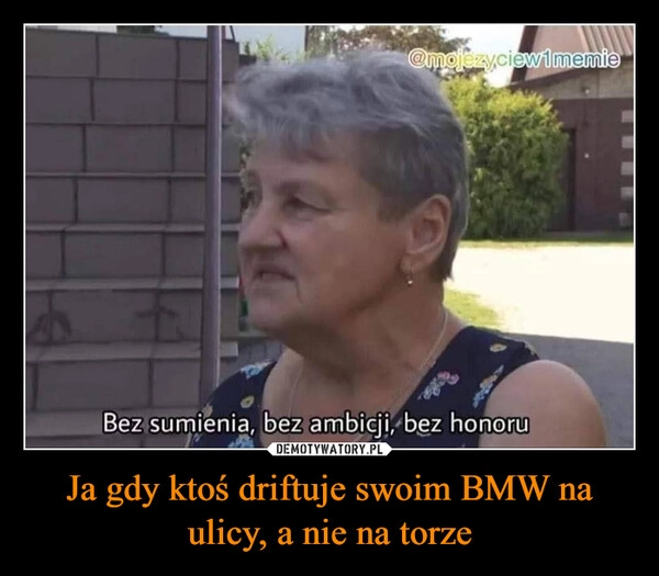 
    Ja gdy ktoś driftuje swoim BMW na ulicy, a nie na torze