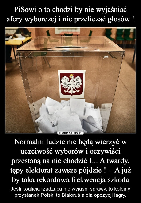 
    PiSowi o to chodzi by nie wyjaśniać afery wyborczej i nie przeliczać głosów ! Normalni ludzie nie będą wierzyć w uczciwość wyborów i oczywiści przestaną na nie chodzić !... A twardy, tępy elektorat zawsze pójdzie ! -  A już by taka rekordowa frekwencja szkoda